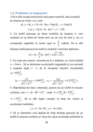 28
1.4 Probleme cu răspunsuri
1.Să se afle ecuația traiectoriei unui punct material, dacă ecuațiile
de mișcare pe axele x și y sunt:
) 4 , 2 6; ) 5sin2 , 5cos2 .
a x t y t b x t y t
    
2 2
( ) 0,5 6, ) 25)
a y x b x y
    .
2. Un mobil parcurge un drum rectiliniu de lungime L, care
continuă cu un drum de forma unui arc de cerc de rază L, arc ce
corespunde unghiului la centru egal cu
2

radiani. Să se afle
distanța totală parcursă de mobil și modulul vectorului deplasare.
( (1 ) ; 3 2 )
2
d L r L

     .
3. Un corp este aruncat orizontal de la o înălțime, cu viteza inițială
v0 =24m/s. Să se determine accelerațiile tangențială și cea normală
a corpului după t= 1s de la începutul mișcării considerând
2
10 .
s
m
g 
2
0
2 2
2 2 2 2 2 2
0 0
( 3,84 , 9,23 ).
n
v g
g t m m
a a
s s
v g t v g t
    
 
4. Dependența de timp a drumului, parcurs de un mobil în mișcare
rectilinie, este 2 3
,
s At Bt Ct
   unde 2
1 , 2 ,
m m
A B
s s
 
3
3 .
m
C
s
 Să se afle legile variației în timp ale vitezei și
accelerației mobilului.
2
( 1 4 9 , 4 18 ).
v t t a t
     
5. Să se determine cum depind de timp distanța parcursă de un
mobil în mișcare rectilinie și viteza lui, dacă accelerația mobilului în
 