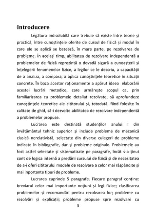 3
Introducere
Legătura indisolubilă care trebuie să existe între teorie și
practică, între cunoștințele oferite de cursul de fizică și modul în
care ele se aplică se bazează, în mare parte, pe rezolvarea de
probleme. În același timp, abilitatea de rezolvare independentă a
problemelor de fizică reprezintă o dovadă sigură a cunoașterii și
înțelegerii fenomenelor fizice, a legilor ce le descriu, a capacității
de a analiza, a compara, a aplica cunoștințele teoretice în situații
concrete. În baza acestor raționamente a apărut ideea elaborării
acestei lucrări metodice, care urmărește scopul ca, prin
familiarizarea cu problemele detaliat rezolvate, să aprofundeze
cunoștințele teoretice ale cititorului și, totodată, fiind folosite în
calitate de ghid, să-i dezvolte abilitatea de rezolvare independentă
a problemelor propuse.
Lucrarea este destinată studenților anului I din
învățământul tehnic superior și include probleme de mecanică
clasică nerelativistă, selectate din diverse culegeri de probleme
indicate în bibliografie, dar și probleme originale. Problemele au
fost astfel selectate și sistematizate pe paragrafe, încât s-a ținut
cont de logica internă a predării cursului de fizică și de necesitatea
de a-i oferi cititorului modele de rezolvare a celor mai răspândite și
mai inportante tipuri de probleme.
Lucrarea cuprinde 5 paragrafe. Fiecare paragraf conține:
breviarul celor mai importante noțiuni și legi fizice; clasificarea
problemelor și recomandări pentru rezolvarea lor; probleme cu
rezolvări și explicații; probleme propuse spre rezolvare cu
 