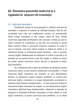 31
§2. Dinamica punctului material și a
rigidului în mișcare de translație
2.1 Indicații metodice
Problemele incluse în acest paragraf se referă la mișcarea de
translație a corpurilor în sisteme de referință inerțiale, față de care
accelerația unui corp este condiționată exclusiv de interacțiunile
dintre corpul considerat și alte corpuri, adică de forțe. Pentru
rezolvarea majorității problemelor este necesară o schiță, pe care se
indică sistemul de coordonate cu una din axe orientată în sensul
forței motoare (forță ce provoacă mișcarea corpului). În cazul în
care în mișcare sunt puse câteva corpuri se indică pe schiță și se
analizează forțele ce acționează asupra fiecăruia, ceea ce permite
scrierea legilor fundamentale ale dinamicii în formă vectorială și în
proiecții pe axe pentru fiecare corp. De regulă, se obține un sistem
de ecuații pentru rezolvarea căruia deseori se apelează la relații,
legi cinematice.
Se evidențiază câteva tipuri de probleme de dinamică, pentru
rezolvarea cărora se pot formula următoarele recomandări: 1) fiind
cunoscute legile cinematice ale mișcării, se cere determinarea
forțelor ce acționează asupra corpului; problema se rezolvă prin
derivarea legilor cinematice cu scopul determinării accelerației și
aplicarea legii dinamice fundamentale ;. 2) sunt cunoscute forțele ce
acționează asupra sistemului de corpuri, se cere determinarea legilor
cinematice; aplicând legea fundamentală a dinamicii și operația de
integrare se determină mărimile cinematice, în baza cărora se scriu
legile cinematice; 3) pentru rezolvarea unor probleme ce se referă
 