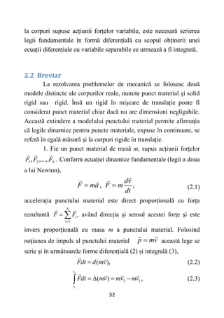 32
la corpuri supuse acțiunii forțelor variabile, este necesară scrierea
legii fundamentale în formă diferențială cu scopul obținerii unei
ecuații diferențiale cu variabile separabile ce urmează a fi integrată.
2.2 Breviar
La rezolvarea problemelor de mecanică se folosesc două
modele distincte ale corpurilor reale, numite punct material și solid
rigid sau rigid. Însă un rigid în mișcare de translație poate fi
considerat punct material chiar dacă nu are dimensiuni negligabile.
Această extindere a modelului punctului material permite afirmația
că legile dinamice pentru puncte materiale, expuse în continuare, se
referă în egală măsură și la corpuri rigide în translație.
1. Fie un punct material de masă m, supus acțiunii forțelor
1 2
, ,..., N
F F F . Conform ecuației dinamice fundamentale (legii a doua
a lui Newton),
, ,
dv
F ma F m
dt
  (2.1)
accelerația punctului material este direct proporțională cu forța
rezultantă
1
,
N
i
i
F F

  având direcția și sensul acestei forțe și este
invers proporțională cu masa m a punctului material. Folosind
noțiunea de impuls al punctului material p mv
 această lege se
scrie și în următoarele forme diferențială (2) și integrală (3),
( ),
Fdt d mv
 (2.2)
2
1
2 1
( )
t
t
Fdt mv mv mv
   
 , (2.3)
 