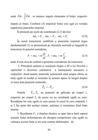 33
unde Fdt ,
2
1
t
t
Fdt
 se numesc impuls elementar al forței, respectiv
impuls al forței. Conform (3) impulsul forței este egal cu variația
impulsului punctului material.
În proiecții pe axele de coordonate (2.1) devine:
, , .
x x y y z z
ma F ma F ma F
   (2.4)
În cazul traiectoriei curbilinii a punctului material legea
fundamentală (1) se proiectează pe direcțiile normală și tangentă la
traiectorie în punctul considerat,
2
, n n
dv v
F ma m F ma m
dt R
 
    , (2.5)
unde R este raza de curbură a porțiunii considerate de traiectorie.
2. Principiul acțiunii și reacțiunii (legea a III a lui Newton )
reprezintă o descriere cantitativă a interacțiunii mecanice a
corpurilor: două puncte materiale acționează unul asupra altuia cu
forțe egale în modul și orientate în sensuri opuse în lungul dreptei
ce trece prin punctele materiale,
12 21
F F
  . (2.6)
Forțele 21,
F 12
F au punctele de aplicație pe corpul 1,
respectiv pe corpul 2, de aceea nu au rezultantă egală cu zero.
Rezultanta lor este egală cu zero numai în cazul în care corpurile 1
și 2 fac parte din același sistem, acțiunea și reacțiunea fiind forțe
interne.
3. Rezultanta Fe a forțelor elastice ce apar într-o bară supusă
acțiunii forței deformatoare de alungire–comprimare este egală cu
valoarea acestei forțe și are sens contrar deformației ,
l

 
