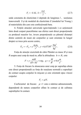 34
, ,
e
S E
F k l k
l
    (2.7)
unde constanta de elasticitate k depinde de lungimea l , secțiunea
transversală S și de modulul de elasticitate E (modulul lui Young )
al materialului din care este confecționată bara.
4. Forțele atracției universale (gravitaționale ) ce acționează
între două corpuri punctiforme sau sferice sunt direct proporționale
cu produsul maselor lor, invers proporționale cu pătratul distanței
dintre centrele de masă ale corpurilor și sunt orientate în lungul
dreptei ce trece prin aceste centre,
2
11
1 2
12 21 2 2
, 6,67 10 .
m m Nm
F F
r kg
 
    (2.8)
Forța de atracție exercitată de către Pământ cu masa M și raza
R asupra unui corp de masă m, aflat la altitudinea ,
h R
 este
2 2 2
, 9,8 .
( )
mM M m
F mg g
R h R s
 
   

5. Forța de frecare la alunecarea unui corp pe suprafața altuia
este direct proporțională cu forța de reacțiune normală a suprafeței
de contact asupra corpului în mișcare și este orientată opus vitezei
corpului:
.
f
F N


Coeficientul de frecare 1
  este o mărime adimensională,
dependentă de natura corpurilor aflate în contact și de calitatea
suprafețelor în contact.
 
