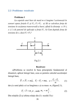 35
2.3 Probleme rezolvate
Problema 1
La capetele unei bare de masă m si lungime l actionează în
sensuri opuse forţele F1 şi F2, F1>F2. a) Să se calculeze forţa de
tensiune în secţiunea transversală a barei, aflată la distanţa x ( 0 ≤
x ≤ l ) de punctul de aplicaţie a forţei F1. b) Cum depinde forţa de
tensiune de x, dacă F1=F2?
Fig.2.1
Rezolvare
a)Problema se rezolvă în baza principiului fundamental al
dinamicii, aplicat întregii bare, ceea ce permite calculul accelerației
întregii bare,
1 2 ,
F F ma
  1 2 ,
F F ma
  1 2
.
F F
a
m

 (1)
dar și a unei părți a ei cu lungimea x și cu masa mx (figura2.1),
1 x
F T m a
  , unde x
x
m m
l
 . (2)
Din relațiile (2) și ultima relație din (1) rezultă T(x):
 