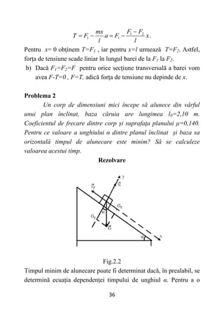 36
1 2
1 1 .
F F
mx
T F a F x
l l

   
Pentru x= 0 obţinem T=F1 , iar pentru x=l urmează T=F2. Astfel,
forţa de tensiune scade liniar în lungul barei de la F1 la F2.
b) Dacă F1=F2=F pentru orice secţiune transversală a barei vom
avea F-T=0 , F=T, adică forţa de tensiune nu depinde de x.
Problema 2
Un corp de dimensiuni mici începe să alunece din vârful
unui plan înclinat, baza căruia are lungimea l0=2,10 m.
Coeficientul de frecare dintre corp și suprafaţa planului μ=0,140.
Pentru ce valoare a unghiului α dintre planul înclinat și baza sa
orizontală timpul de alunecare este minim? Să se calculeze
valoarea acestui timp.
Rezolvare
Fig.2.2
Timpul minim de alunecare poate fi determinat dacă, în prealabil, se
determină ecuația dependenței timpului de unghiul α. Pentru a o
 