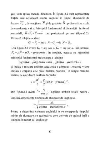 37
găsi vom aplica metoda dinamică. În figura 2.2 sunt reprezentate
forţele care acţionează asupra corpului în timpul alunecării: de
frecare f
F , de reacţiune N și de greutate G , proiectată pe axele
de coordonate x si y. Principiul fundamental al dinamicii în formă
vectorială, f
G F N ma
   se proiectează pe axe (figura2.2).
Urmează relațiile scalare:
x f
G F ma
  ; 0
y
N G
  ; y
N G
 .
Din figura 2.2 avem: Gy = mg cos α; Gx = mg sin α. Prin urmare,
cos
f y
F N G mg
   
   . În rezultat, ecuația ce reprezintă
principiul fundamental proiectat pe x , devine
sin cos
mg mg ma
  
  , (sin cos )
g a
  
 
și indică o mișcare uniform accelerată a corpului. Deoarece viteza
inițială a corpului este nulă, distanţa parcursă în lungul planului
înclinat se calculează conform formulei
2
2
(sin cos ) .
2 2
at g
l t
  
  
Din figura2.2 avem
0
cos
l
l

 . Egalând ambele relaţii pentru l
urmează dependenţa timpului de alunecare de unghiul α,
0
2
(sin cos )cos
l
t
g    


.
Pentru a determina valoarea unghiului α ce corespunde timpului
minim de alunecare, se egalează cu zero derivata de ordinul întâi a
timpului în raport cu unghiul α:
 
