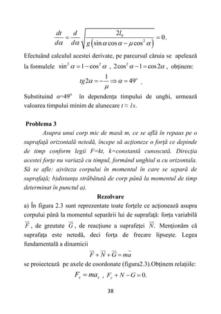 38
 
0
2
2
0.
sin cos cos
l
dt d
d d g
     
 

Efectuând calculul acestei derivate, pe parcursul căruia se apelează
la formulele 2 2
sin 1 cos
 
  , 2
2cos 1 cos2
 
  , obţinem:
1
2 49o
tg  

    .
Substituind α=49o
în dependenţa timpului de unghi, urmează
valoarea timpului minim de alunecare t ≈ 1s.
Problema 3
Asupra unui corp mic de masă m, ce se află în repaus pe o
suprafaţă orizontală netedă, începe să acţioneze o forţă ce depinde
de timp conform legii F=kt, k=constantă cunoscută. Direcţia
acestei forţe nu variază cu timpul, formând unghiul α cu orizontala.
Să se afle: a)viteza corpului în momentul în care se separă de
suprafaţă; b)distanţa străbătută de corp până la momentul de timp
determinat în punctul a).
Rezolvare
a) În figura 2.3 sunt reprezentate toate forţele ce acţionează asupra
corpului până la momentul separării lui de suprafaţă: forța variabilă
F , de greutate G , de reacțiune a suprafeței .
N Menţionăm că
suprafaţa este netedă, deci forţa de frecare lipseşte. Legea
fundamentală a dinamicii
F N G ma
  
se proiectează pe axele de coordonate (figura2.3).Obținem relațiile:
x x
F ma
 , 0.
y
F N G
  
 