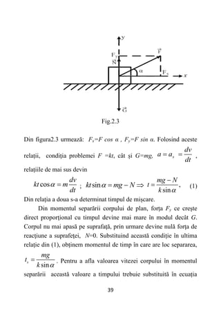 39
Fig.2.3
Din figura2.3 urmează: Fx=F cos α , Fy=F sin α. Folosind aceste
relații, condiţia problemei F =kt, cât și G=mg, x
dv
a a
dt
  ,
relațiile de mai sus devin
cos
dv
kt m
dt
  ; sin
kt mg N
    ,
sin
mg N
t
k 

 (1)
Din relația a doua s-a determinat timpul de mișcare.
Din momentul separării corpului de plan, forța Fy ce creşte
direct proporţional cu timpul devine mai mare în modul decât G.
Corpul nu mai apasă pe suprafaţă, prin urmare devine nulă forţa de
reacţiune a suprafeţei, N=0. Substituind această condiție în ultima
relație din (1), obținem momentul de timp în care are loc separarea,
sin
s
mg
t
k 
 . Pentru a afla valoarea vitezei corpului în momentul
separării această valoare a timpului trebuie substituită în ecuația
 