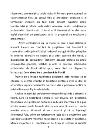 4
răspunsuri, eventual și cu unele indicații. Pentru a pune accentul pe
raționamentul fizic, pe sensul fizic al proceselor analizate și al
formulelor utilizate, au fost doar detaliat explicate unele
transformări și calcule matematice necesare pentru soluționarea
problemelor. Sperăm că cititorul va fi interesat să le efectueze,
astfel devenind un participant activ la procesul de rezolvare a
problemelor.
Avem certitudinea că, în modul în care a fost elaborată,
această lucrare va contribui la pregătirea mai temeinică a
studenților la disciplina Fizică și la dezvoltarea gândirii lor științifice
în vederea abordării cu succes și a altor capitole din fizică, a
disciplinelor de specialitate. Încheiem această prefață cu unele
recomandări generale, valabile și utile în procesul soluționării
problemelor de fizică. Altfel spus, vom oferi un răspuns la
întrebarea: Cum abordăm o problemă de fizică?
Înainte de a începe rezolvarea problemei este necesar să se
citească cu atenție enunțul în totalitate pentru a avea o idee de
ansamblu asupra fenomenelor prezente, dar și pentru a clarifica ce
mărimi fizice pot fi găsite în tabele.
Analiza majorității problemelor trebuie însoțită de o schemă, o
figură, care să reproducă simplu și clar situația din problemă.
Rezolvarea unei probleme nu trebuie redusă la încercarea de a găsi
printre numeroasele formule din manual una din care ar rezulta
imediat soluția. Urmează să se cunoască și să se înțeleagă
fenomenul fizic, printr-un raționament logic să se determine care
sunt relațiile dintre mărimile necunoscute și cele date în problemă.
Marea majoritate a problemelor de fizică se rezolvă în condiții
 