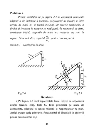 41
Problema 4
Pentru instalaţia de pe figura 2.4 se consideră cunoscute
unghiul α de înclinare a planului, coeficientul de frecare μ între
corpul de masă m1 şi planul înclinat, iar masele scripetelui, a
firului şi frecarea în scripete se neglijează. În momentul de timp,
considerat iniţial, corpurile de mase m1, respectiv m2, sunt în
repaus. Să se calculeze raportul 2
1
m
m
, pentru care corpul de
masă m2: a)coboară; b) urcă.
Fig.2.4 Fig.2.5
Rezolvare
a)Pe figura 2.5 sunt reprezentate toate forţele ce acţionează
asupra fiecărui corp, forţa G1 fiind proiectată pe axele de
coordonate, orientate în sensul mişcării și perpendicular pe plan.
Astfel, putem scrie principiul fundamental al dinamicii în proiecții
pe axe pentru corpul 1
m :
α
m1
G2
m2
Gx
Gy
Ff
a
T
T’
a
N
x
y
G1
α
 