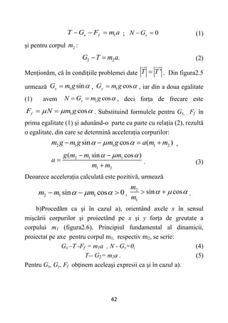 42
1
x f
T G F m a
   ; 0
y
N G
  (1)
şi pentru corpul 2
m :
2 2 .
G T m a
  (2)
Menționăm, că în condițiile problemei date '
T T
 . Din figura2.5
urmează 1 sin
x
G m g 
 , 1 cos
y
G m g 
 , iar din a doua egalitate
(1) avem 1 cos
y
N G m g 
  , deci forța de frecare este
1 cos
f
F N m g
  
  . Substituind formulele pentru Gx, , Ff în
prima egalitate (1) şi adunând-o parte cu parte cu relația (2), rezultă
o egalitate, din care se determină accelerația corpurilor:
2 1 1 1 2
sin cos ( )
m g m g m g a m m
  
    ,
2 1 1
1 2
( sin cos )
g m m m
a
m m
  
 


. (3)
Deoarece accelerația calculată este pozitivă, urmează
2 1 1
sin cos 0
m m m
  
   ,
2
1
sin cos
m
m
  
  .
b)Procedăm ca şi în cazul a), orientând axele x în sensul
mişcării corpurilor şi proiectând pe x şi y forţa de greutate a
corpului m1 (figura2.6). Principiul fundamental al dinamicii,
proiectat pe axe pentru corpul m1, respectiv m2, se scrie:
Gx –T -Ff = m1a , N - Gy=0, (4)
T-- G2= m2a . (5)
Pentru Gx, Gy, Ff obţinem aceleaşi expresii ca şi în cazul a).
 