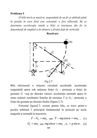 44
Problema 5
O bilă mică cu masă m, suspendată de un fir şi abătută până
la poziţia în care firul este orizontal, a fost eliberată. Să se
determine acceleraţia totală a bilei şi tensiunea din fir în
dependenţă de unghiul α de abatere a firului faţă de verticală.
Rezolvare
Fig.2.7
Bila efectuează o mişcare circulară accelerată: acceleraţia
tangenţială apare sub acţiunea forţei Gτ - proiecţie a forţei de
greutate G =mg pe direcţia vitezei; acceleraţia normală apare în
urma acţiunii rezultantei forţelor de tensiune T şi Gn - proiecţie a
forţei de greutate pe direcţia firului (figura 2.7).
Folosind figura2.7, scriem pentru bila, ce trece printr-o
poziție arbitrară 2 principiul fundamental în proiecții pe axele
tangentă și normală la traectorie:
n n
T G ma
  sau cos n
T mg ma

  , (1)
G ma
 
 sau sin
mg ma
  , sin
a g
 
 . (2)
 