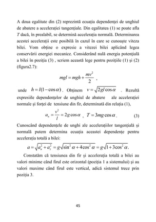 45
A doua egalitate din (2) reprezintă ecuația dependenței de unghiul
de abatere a accelerației tangențiale. Din egalitatea (1) se poate afla
T dacă, în prealabil, se determină accelerația normală. Determinarea
acestei accelerații este posibilă în cazul în care se cunoaște viteza
bilei. Vom obține o expresie a vitezei bilei aplicând legea
conservării energiei mecanice. Considerând nulă energia potenţială
a bilei în poziţia (3) , scriem această lege pentru poziţiile (1) şi (2)
(figura2.7):
2
2
mv
mgl mgh
  ,
unde (1 cos )
h l 
  . Obţinem 2 cos
v gl 
 . Rezultă
expresiile dependențelor de unghiul de abatere ale accelerației
normale și forței de tensiune din fir, determinată din relația (1),
2
2 cos
n
v
a g
l

  , 3 cos
T mg 
 . (3)
Cunoscând dependențele de unghi ale accelerațiilor tangențială și
normală putem determina ecuația aceastei dependențe pentru
accelerația totală a bilei:
2 2 2 2 2
sin 4cos 1 3cos .
n
a a a g g
   
     
Constatăm că tensiunea din fir și accelerația totală a bilei au
valori minime când firul este orizontal (poziția 1 a sistemului) și au
valori maxime când firul este vertical, adică sistemul trece prin
poziția 3.
 
