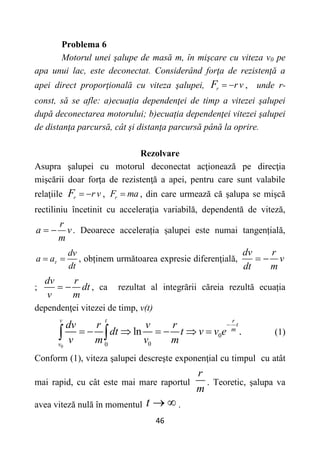 46
Problema 6
Motorul unei şalupe de masă m, în mişcare cu viteza v0 pe
apa unui lac, este deconectat. Considerând forţa de rezistenţă a
apei direct proporţională cu viteza şalupei, r r v
F   , unde r-
const, să se afle: a)ecuația dependenţei de timp a vitezei şalupei
după deconectarea motorului; b)ecuația dependenţei vitezei şalupei
de distanţa parcursă, cât şi distanţa parcursă până la oprire.
Rezolvare
Asupra şalupei cu motorul deconectat acţionează pe direcţia
mişcării doar forţa de rezistenţă a apei, pentru care sunt valabile
relaţiile r r v
F   , r
F ma
 , din care urmează că şalupa se mişcă
rectiliniu încetinit cu acceleraţia variabilă, dependentă de viteză,
r
a v
m
  . Deoarece accelerația șalupei este numai tangențială,
dv
a a
dt

  , obținem următoarea expresie diferenţială,
dv r
v
dt m
 
;
dv r
dt
v m
  , ca rezultat al integrării căreia rezultă ecuația
dependenţei vitezei de timp, v(t)
0
0
0
0
ln .
v t r
t
m
v
dv r v r
dt t v v e
v m v m

      
  (1)
Conform (1), viteza şalupei descreşte exponenţial cu timpul cu atât
mai rapid, cu cât este mai mare raportul
r
m
. Teoretic, şalupa va
avea viteză nulă în momentul t   .
 