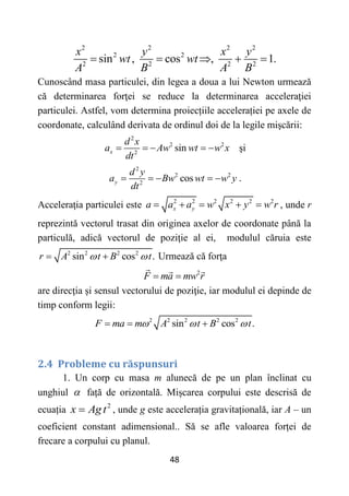 48
2 2 2 2
2 2
2 2 2 2
sin , cos , 1.
x y x y
wt wt
A B A B
    
Cunoscând masa particulei, din legea a doua a lui Newton urmează
că determinarea forţei se reduce la determinarea acceleraţiei
particulei. Astfel, vom determina proiecțiile accelerației pe axele de
coordonate, calculând derivata de ordinul doi de la legile mişcării:
2
2 2
2
sin
x
d x
a Aw wt w x
dt
     şi
2
2 2
2
cos
y
d y
a Bw wt w y
dt
     .
Acceleraţia particulei este 2 2 2 2 2 2
x y
a a a w x y w r
     , unde r
reprezintă vectorul trasat din originea axelor de coordonate până la
particulă, adică vectorul de poziţie al ei, modulul căruia este
2 2 2 2
sin cos .
r A t B t
 
  Urmează că forţa
2
F ma mw r
 
are direcţia și sensul vectorului de poziţie, iar modulul ei depinde de
timp conform legii:
2 2 2 2 2
sin cos .
F ma m A t B t
  
  
2.4 Probleme cu răspunsuri
1. Un corp cu masa m alunecă de pe un plan înclinat cu
unghiul  față de orizontală. Mișcarea corpului este descrisă de
ecuația 2
x Agt
 , unde g este accelerația gravitațională, iar A – un
coeficient constant adimensional.. Să se afle valoarea forței de
frecare a corpului cu planul.
 