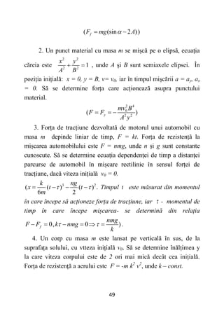 49
2. Un punct material cu masa m se mișcă pe o elipsă, ecuația
căreia este
2 2
2 2
1
x y
A B
  , unde A și B sunt semiaxele elipsei. În
poziția inițială: x = 0, y = B, v= v0, iar în timpul mișcării a = ay, ax
= 0. Să se determine forța care acționează asupra punctului
material.
2 4
0
2 2
( )
y
mv B
F F
A y
  
3. Forța de tracțiune dezvoltată de motorul unui automobil cu
masa m depinde liniar de timp, F = kt. Forța de rezistență la
mișcarea automobilului este F = nmg, unde n și g sunt constante
cunoscute. Să se determine ecuația dependenței de timp a distanței
parcurse de automobil în mișcare rectilinie în sensul forței de
tracțiune, dacă viteza inițială v0 = 0.
3 2
( ( ) ( ) .
6 2
k ng
x t t
m
 
    Timpul t este măsurat din momentul
în care începe să acționeze forța de tracțiune, iar  - momentul de
timp în care începe mișcarea- se determină din relația
0, 0 )
f
nmg
F F k nmg
k
 
      .
4. Un corp cu masa m este lansat pe verticală în sus, de la
suprafața solului, cu vtteza inițială v0. Să se determine înălțimea y
la care viteza corpului este de 2 ori mai mică decât cea inițială.
Forța de rezistență a aerului este F = -m k2
v2
, unde k – const.
( (sin 2 ))
f
F mg A

 
 