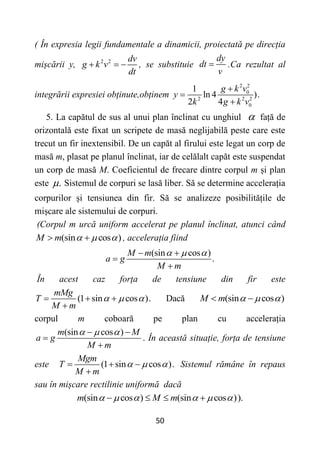 50
( În expresia legii fundamentale a dinamicii, proiectată pe direcția
mișcării y, 2 2 dv
g k v
dt
   , se substituie
dy
dt
v
 .Ca rezultat al
integrării expresiei obținute,obținem
2 2
0
2 2 2
0
1
ln 4 ).
2 4
g k v
y
k g k v



5. La capătul de sus al unui plan înclinat cu unghiul  față de
orizontală este fixat un scripete de masă neglijabilă peste care este
trecut un fir inextensibil. De un capăt al firului este legat un corp de
masă m, plasat pe planul înclinat, iar de celălalt capăt este suspendat
un corp de masă M. Coeficientul de frecare dintre corpul m și plan
este .
 Sistemul de corpuri se lasă liber. Să se determine accelerația
corpurilor și tensiunea din fir. Să se analizeze posibilitățile de
mișcare ale sistemului de corpuri.
(Corpul m urcă uniform accelerat pe planul înclinat, atunci când
(sin cos )
M m   
  , accelerația fiind
(sin cos )
.
M m
a g
M m
  
 


În acest caz forța de tensiune din fir este
(1 sin cos ).
mMg
T
M m
  
  

Dacă (sin cos )
M m   
 
corpul m coboară pe plan cu accelerația
(sin cos )
m M
a g
M m
  
 


. În această situație, forța de tensiune
este (1 sin cos ).
Mgm
T
M m
  
  

Sistemul rămâne în repaus
sau în mișcare rectilinie uniformă dacă
(sin cos ) (sin cos )).
m M m
     
   
 