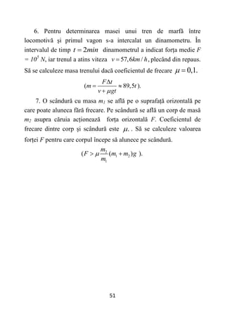51
6. Pentru determinarea masei unui tren de marfă între
locomotivă și primul vagon s-a intercalat un dinamometru. În
intervalul de timp 2
t min
 dinamometrul a indicat forța medie F
= 105
N, iar trenul a atins viteza 57,6 / ,
v km h
 plecând din repaus.
Să se calculeze masa trenului dacă coeficientul de frecare 0,1.
 
( 89,5 ).
F t
m t
v gt


 

7. O scândură cu masa m1 se află pe o suprafață orizontală pe
care poate aluneca fără frecare. Pe scândură se află un corp de masă
m2 asupra căruia acționează forța orizontală F. Coeficientul de
frecare dintre corp și scândură este .
 . Să se calculeze valoarea
forței F pentru care corpul începe să alunece pe scândură.
2
1 2
1
( ( ) ).
m
F m m g
m

 
 