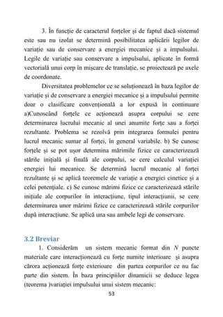 53
3. În funcție de caracterul forțelor și de faptul dacă sistemul
este sau nu izolat se determină posibilitatea aplicării legilor de
variație sau de conservare a energiei mecanice și a impulsului.
Legile de variație sau conservare a impulsului, aplicate în formă
vectorială unui corp în mișcare de translație, se proiectează pe axele
de coordonate.
Diversitatea problemelor ce se soluționează în baza legilor de
variație și de conservare a energiei mecanice și a impulsului permite
doar o clasificare convențională a lor expusă în continuare
a)Cunoscând forțele ce acționează asupra corpului se cere
determinarea lucrului mecanic al unei anumite forțe sau a forței
rezultante. Problema se rezolvă prin integrarea formulei pentru
lucrul mecanic sumar al forței, în general variabile. b) Se cunosc
forțele și se pot ușor determina mărimile fizice ce caracterizează
stările inițială și finală ale corpului, se cere calculul variației
energiei lui mecanice. Se determină lucrul mecanic al forței
rezultante și se aplică teoremele de variație a energiei cinetice și a
celei potențiale. c) Se cunosc mărimi fizice ce caracterizează stările
inițiale ale corpurilor în interacțiune, tipul interacțiunii, se cere
determinarea unor mărimi fizice ce caracterizează stările corpurilor
după interacțiune. Se aplică una sau ambele legi de conservare.
3.2 Breviar
1. Considerăm un sistem mecanic format din N puncte
materiale care interacționează cu forțe numite interioare și asupra
cărora acționează forțe exterioare din partea corpurilor ce nu fac
parte din sistem. În baza principiilor dinamicii se deduce legea
(teorema )variației impulsului unui sistem mecanic:
 