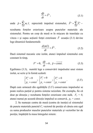 54
,
e
dp
F
dt
 (3.1)
unde
1
N
i i
i
p m v

  reprezintă impulsul sistemului,
1
n
e e
i
i
F F

 

rezultanta forțelor exterioare asupra punctelor materiale ale
sistemului. Pentru un corp de masă m în mișcare de translație cu
viteza v și supus acțiunii forței exterioare F ecuația (3.1) devine
lege dinamică fundamentală:
( )
.
e
d mv
F
dt
 (3.2)
Dacă sistemul mecanic este izolat, atunci impulsul sistemului este
constant în timp,
0,
e
F  0
dp
dt
 , .
p const
 (3.3)
Egalitatea (3.3), numită lege a conservării impulsului unui sistem
izolat, se scrie și în formă scalară:
0
0 0
; ; .
e
e e
y
x z
x y z
F
F F
p const p const p const
 
 
 
 
  
  
  
 
(3.3 )

După cum urmează din egalitățile (3.3/
) conservarea impulsului se
poate realiza parțial și pentru sisteme neizolate. De exemplu, fie că
doar pe direcția y rezultanta forțelor exterioare este nulă, Fy = 0,
atunci numai pe această direcție impulsul se conservă, py = const.
2. Se numește centru de masă (centru de inerție) al sistemului
de puncte materiale punctul C, vectorul de poziție al căruia este egal
cu suma produselor maselor punctelor materiale și vectorilor lor de
poziție, împărțită la masa întregului sistem:
 