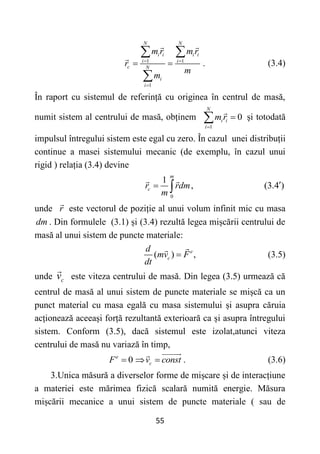 55
1 1
1
.
N N
i i i i
i i
c N
i
i
m r m r
r
m
m
 

 
 

(3.4)
În raport cu sistemul de referință cu originea în centrul de masă,
numit sistem al centrului de masă, obținem
1
0
N
i i
i
m r


 și totodată
impulsul întregului sistem este egal cu zero. În cazul unei distribuții
continue a masei sistemului mecanic (de exemplu, în cazul unui
rigid ) relația (3.4) devine
0
1
,
m
c
r rdm
m
  (3.4 )

unde r este vectorul de poziție al unui volum infinit mic cu masa
dm . Din formulele (3.1) și (3.4) rezultă legea mișcării centrului de
masă al unui sistem de puncte materiale:
( ) ,
e
c
d
mv F
dt
 (3.5)
unde c
v este viteza centrului de masă. Din legea (3.5) urmează că
centrul de masă al unui sistem de puncte materiale se mișcă ca un
punct material cu masa egală cu masa sistemului și asupra căruia
acționează aceeași forță rezultantă exterioară ca și asupra întregului
sistem. Conform (3.5), dacă sistemul este izolat,atunci viteza
centrului de masă nu variază în timp,
0
e
c
F v const
   . (3.6)
3.Unica măsură a diverselor forme de mișcare și de interacțiune
a materiei este mărimea fizică scalară numită energie. Măsura
mișcării mecanice a unui sistem de puncte materiale ( sau de
 