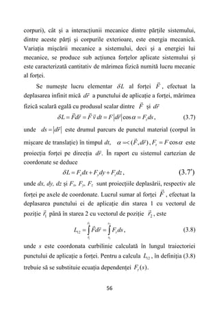 56
corpuri), cât și a interacțiunii mecanice dintre părțile sistemului,
dintre aceste părți și corpurile exterioare, este energia mecanică.
Variația mișcării mecanice a sistemului, deci și a energiei lui
mecanice, se produce sub acțiunea forțelor aplicate sistemului și
este caracterizată cantitativ de mărimea fizică numită lucru mecanic
al forței.
Se numește lucru elementar L
 al forței F , efectuat la
deplasarea infinit mică dr a punctului de aplicație a forței, mărimea
fizică scalară egală cu produsul scalar dintre F și dr
cos ,
L Fdr F v dt F dr F ds

 
    (3.7)
unde ds dr
 este drumul parcurs de punctul material (corpul în
mișcare de translație) în timpul dt, ( , )
F dr
  , cos
F F
 
 este
proiecția forței pe direcția .
dr În raport cu sistemul cartezian de
coordonate se deduce
,
x y z
L F dx F dy F dz
    (3.7 )

unde dx, dy, dz și Fx, Fy, Fz sunt proiecțiile deplasării, respectiv ale
forței pe axele de coordonate. Lucrul sumar al forței F , efectuat la
deplasarea punctului ei de aplicație din starea 1 cu vectorul de
poziție 1
r până în starea 2 cu vectorul de poziție 2
r , este
2 2
1 1
12 ,
r s
r s
L Fdr F ds

 
  (3.8)
unde s este coordonata curbilinie calculată în lungul traiectoriei
punctului de aplicație a forței. Pentru a calcula 12
L , în definiția (3.8)
trebuie să se substituie ecuația dependenței ( ).
F s

 