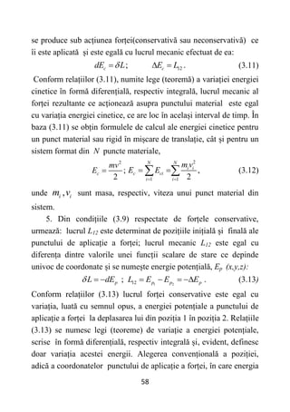58
se produce sub acțiunea forței(conservativă sau neconservativă) ce
îi este aplicată și este egală cu lucrul mecanic efectuat de ea:
12
; .
c c
dE L E L

   (3.11)
Conform relațiilor (3.11), numite lege (teoremă) a variației energiei
cinetice în formă diferențială, respectiv integrală, lucrul mecanic al
forței rezultante ce acționează asupra punctului material este egal
cu variația energiei cinetice, ce are loc în același interval de timp. În
baza (3.11) se obțin formulele de calcul ale energiei cinetice pentru
un punct material sau rigid în mișcare de translație, cât și pentru un
sistem format din N puncte materiale,
2
;
2
c
mv
E 
2
1 1
,
2
N N
i i
c ci
i i
m v
E E
 
 
  (3.12)
unde ,
i i
m v sunt masa, respectiv, viteza unui punct material din
sistem.
5. Din condițiile (3.9) respectate de forțele conservative,
urmează: lucrul L12 este determinat de pozițiile inițială și finală ale
punctului de aplicație a forței; lucrul mecanic L12 este egal cu
diferența dintre valorile unei funcții scalare de stare ce depinde
univoc de coordonate și se numește energie potențială, Ep (x,y,z):
1 2
12
; .
p p p p
L dE L E E E
       (3.13)
Conform relațiilor (3.13) lucrul forței conservative este egal cu
variația, luată cu semnul opus, a energiei potențiale a punctului de
aplicație a forței la deplasarea lui din poziția 1 în poziția 2. Relațiile
(3.13) se numesc legi (teoreme) de variație a energiei potențiale,
scrise în formă diferențială, respectiv integrală și, evident, definesc
doar variația acestei energii. Alegerea convențională a poziției,
adică a coordonatelor punctului de aplicație a forței, în care energia
 