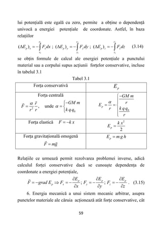 59
lui potențială este egală cu zero, permite a obține o dependență
univocă a energiei potențiale de coordonate. Astfel, în baza
relațiilor
2 2 2
1 1 1
( ) ; ( ) ; ( )
x y z
p x x p y y p z z
x y z
E F dx E F dy E F dz
        
   (3.14)
se obțin formule de calcul ale energiei potențiale a punctului
material sau a corpului supus acțiunii forțelor conservative, incluse
în tabelul 3.1
Tabel 3.1
Forța conservativă p
E
Forța centrală
2
,
r
F
r r

 unde
0
GM m
k qq



 
 0
p
GM m
r
E
k q q
r
r





  



Forța elastică F k x
  2
2
p
k x
E 
Forța gravitațională omogenă
F mg

p
E m g h

Relațiile ce urmează permit rezolvarea problemei inverse, adică
calculul forței conservative dacă se cunoaște dependența de
coordonate a energiei potențiale,
; ; .
p p p
p x y z
E E E
F grad E F F F
x y z
  
        
  
(3.15)
6. Energia mecanică a unui sistem mecanic arbitrar, asupra
punctelor materiale ale căruia acționează atât forțe conservative, cât
 