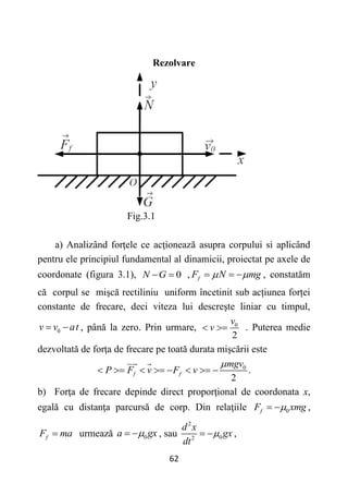 62
Rezolvare
Fig.3.1
a) Analizând forţele ce acţionează asupra corpului si aplicând
pentru ele principiul fundamental al dinamicii, proiectat pe axele de
coordonate (figura 3.1), 0
N G
  , f
F N mg
 
   , constatăm
că corpul se mişcă rectiliniu uniform încetinit sub acțiunea forței
constante de frecare, deci viteza lui descreşte liniar cu timpul,
0
v v at
  , până la zero. Prin urmare, 0
2
v
v
  . Puterea medie
dezvoltată de forţa de frecare pe toată durata mişcării este
0
.
2
f f
mgv
P F v F v

       
b) Forţa de frecare depinde direct proporţional de coordonata x,
egală cu distanţa parcursă de corp. Din relaţiile 0
f
F xmg

  ,
f
F ma
 urmează 0
a gx

  , sau
2
0
2
d x
gx
dt

  ,
 