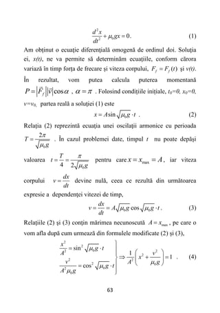 63
2
0
2
0.
d x
gx
dt

  (1)
Am obținut o ecuaţie diferenţială omogenă de ordinul doi. Soluţia
ei, x(t), ne va permite să determinăm ecuațiile, conform cărora
variază în timp forța de frecare și viteza corpului, ( )
f f
F F t
 şi v(t).
În rezultat, vom putea calcula puterea momentană
cos
f
P F v 
 ,  
 . Folosind condițiile inițiale, t0=0, x0=0,
v=v0, partea reală a soluţiei (1) este
0
sin
x A g t

  . (2)
Relația (2) reprezintă ecuaţia unei oscilaţii armonice cu perioada
0
2
T
g


 . În cazul problemei date, timpul t nu poate depăși
valoarea
0
4 2
T
t
g


  pentru care max
x x A
  , iar viteza
corpului
dx
v
dt
 devine nulă, ceea ce rezultă din următoarea
expresie a dependenţei vitezei de timp,
0 0
cos
dx
v A g g t
dt
 
   . (3)
Relațiile (2) şi (3) conţin mărimea necunoscută max
A x
 , pe care o
vom afla după cum urmează din formulele modificate (2) și (3),
2
2
0
2 2
2
2 2
2 0
0
2
0
sin
1
1
cos
x
g t
A v
x
v A g
g t
A g





    

  
  
 

 


. (4)
 