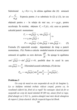 64
Substituind 0 0
0,
x v v
  în ultima egalitate din (4) urmează
2
2 0
0
v
A
m g
 . Expresia pentru A se substituie în (2) și (3), iar cea
obținută pentru x - în relația de mai sus, 0
a gx

  , pentru
accelerație. În rezultat, obținem ( )
f f
F F t
 , v(t), ceea ce permite
calculul puterii momentane:
0 0 0
0 0
sin
cos
f
F m g v g t
v v g t
 


     


  

2
0 0 0 0
sin cos
P m g v g t g t
  
      . (5)
Formula (5) reprezintă ecuația dependenţei de timp a puterii
momentane, P(t). Pentru a calcula modulul maxim al acestei puteri
urmează să egalăm cu zero derivata
dP
dt
. Se ajunge la egalitatea
2 2
0 0
cos sin 0
g t g t
 
    , posibilă doar în cazul în care
0
cos
4
g t

   . Efectuând această substituţie, (5) devine
2 2
max 0 0 0 0
1
sin cos
4 4 2
P m gv m gv
 
 
    .
Problema 3
Un corp de masă m este suspendat de un fir de lungime l0.
La ce înălţime minimă trebuie ridicat corpul, pentru ca, în
rezultatul căderii lui, firul să se rupă? Se cunoaşte: dacă de fir se
suspendă un corp de masă minimă M (M>m), atunci firul se rupe,
fiind alungit cu lr=0,1 l0 ; pentru alungiri mai mici decât alungirea
de rupere lr forţa elastică din fir respectă legea lui Hook.
 