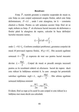 65
Rezolvare
Forţa P , numită greutate a corpului suspendat de masă m,
este forţa cu care corpul acţionează asupra firului, adică este forţa
deformatoare, P k l
 , unde l este alungirea, iar k – constanta
elastică a firului. Pentru ca sub acţiunea acestei forţe firul să se
rupă, trebuie ca forţa P să efectueze lucrul mecanic de deformare a
firului până la alungirea de rupere, calculat în baza definiției
lucrului mecanic sumar,
2
0
2
r
l
r
l
L k l dl k
 
 ,
unde 0
0,1
r
l l
  . Conform condiţiei problemei, greutatea corpului de
masă M provoacă ruperea firului, r
M g k l
 . Din această egalitate
urmează
r
Mg
k
l
 şi expresia de mai sus pentru lucrul mecanic
devine
2
r
Mgl
L  . Corpul de masă m posedă energia necesară
pentru ca în rezultatul căderii să efectueze lucrul de rupere dacă
este ridicat la înălţimea minimă h, la care energia lui potentială
satisface egalitatea mgh L
 ,
2
r
Mgl
mgh  . Din ultima egalitate
urmează înălțimea minimă
0
0,1
2 2
r M l
M l
h
m m
  .
Evident, firul se rupe și în cazul în care corpul m este ridicat la o
înălțime mai mare decât cea calculată.
 