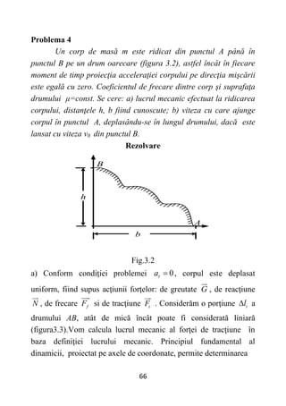 66
Problema 4
Un corp de masă m este ridicat din punctul A până în
punctul B pe un drum oarecare (figura 3.2), astfel încât în fiecare
moment de timp proiecţia acceleraţiei corpului pe direcţia mişcării
este egală cu zero. Coeficientul de frecare dintre corp şi suprafaţa
drumului μ=const. Se cere: a) lucrul mecanic efectuat la ridicarea
corpului, distanţele h, b fiind cunoscute; b) viteza cu care ajunge
corpul în punctul A, deplasându-se în lungul drumului, dacă este
lansat cu viteza v0 din punctul B.
Rezolvare
h
b
B
A
Fig.3.2
a) Conform condiţiei problemei 0
a  , corpul este deplasat
uniform, fiind supus acţiunii forţelor: de greutate G , de reacţiune
N , de frecare f
F si de tracţiune t
F . Considerăm o porţiune i
l
 a
drumului AB, atât de mică încât poate fi considerată liniară
(figura3.3).Vom calcula lucrul mecanic al forţei de tracţiune în
baza definiţiei lucrului mecanic. Principiul fundamental al
dinamicii, proiectat pe axele de coordonate, permite determinarea
 
