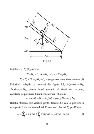67
Fig.3.3
forţelor f
F , t
F (figura3.3):
0
y
N G
  , y
N G
 , f y
F N G
 
  ,
cos sin
t f x y x i i
F F G G G mg mg const
   
       (1)
Folosind relaţiile ce urmează din figura 3.3, cos
i i i
l b

   ,
sin
i i i
l h

   , pentru lucrul mecanic al forței de tracțiune,
constante pe porțiunea liniară considerată, obţinem:
( ) i
i t i f x i i
L F l F G l mg b mg h

         .
Relaţia obţinută este valabilă pentru fiecare din cele N porţiuni în
care poate fi divizat drumul AB. Prin urmare, lucrul t
F pe AB este:
1 1
N N
t i i
i i
L m g b m g h mg b m g h
  
 
     
  (2)
 