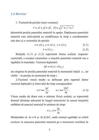 7
1.2 Breviar
1. Vectorul de poziție (raza vectoare)
2 2 2
r xi yj zk , r x y z
     
determină poziția punctului material în spațiu. Deplasarea punctului
material este echivalentă cu modificarea în timp a coordonatelor
sale deci și a vectorului de poziție:
x x(t ), y y(t ), z z(t ),
   (1.1)
r r(t )
 . (1.2)
Relațiile (1.1) și (1.2) reprezintă forma scalară, respectiv
vectorială, a ecuației cinematice a mișcării punctului material sau a
rigidului în translație. Vectorul deplasării
0
Δr r(t ) r(t )
 
are originea în poziția punctului material la momentul inițial t0 , iar
vârful - în poziția la momentul de timp t.
2.Vectorul viteză medie se definește prin raportul dintre
vectorul deplasării și intervalul de timp corespunzător:
Δ
Δ
Δ Δ
r
r
v , v .
t t
    (1.3)
Viteza medie de drum este o mărime fizică scalară, ce reprezintă
drumul (distanța măsurată în lungul traiectoriei în sensul mișcării)
străbătut de punctul material în unitatea de timp:
Δ
Δ
d
s
v .
t
  
Menționăm că Δ 0
s  și Δ Δ
s r
 , unde semnul egalității se referă
exclusiv la mișcarea punctului material pe o traiectorie rectilinie în
 