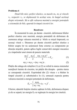 71
Problema 6
Două bile mici, perfect elastice, cu masele m1, m2 şi vitezele
v1, respectiv v2, se deplasează în acelaşi sens, în lungul aceleaşi
drepte orizontale. Să se afle valoarea maximă a energiei potenţiale
a sistemului de bile, aparută în timpul ciocnirii lor.
Rezolvare
În momentul în care, pe durata ciocnirii, deformarea bilelor
perfect elastice este maximă, energia potențială de deformare de
asemenea atinge valoarea maximă și bilele se mişcă împreună, cu
aceeaşi viteză v. Deoarece pe durata ciocnirii perfect elastice a
bilelor asupra lor nu acţionează forţe externe cu componente pe
direcţia mişcării, putem aplica legile conservării energiei mecanice
şi a impulsului unui sistem de puncte materiale
2 2 2
1 1 2 2 1 2
( )
2 2 2
p
m v m v m m v
E

   , (1)
1 1 2 2 1 2
( )
m v m v m m v
   . (2)
Părţile din stânga ale relațiilor (1) și (2) se referă la starea sistemului
nemijlocit înainte de ciocnire, iar părţile din dreapta – pentru starea
ce corespunde ciocnirii. Exprimând din (2) viteza v a bilelor în
timpul ciocnirii şi substituind-o în (1), urmează expresia pentru
valoarea maximă a energiei potenţiale de deformare,
2
1 2
1 2
1 2
1
( )
2
P
m m
E v v
m m
 

.
Ulterior, datorită forţelor elastice apărute în bile, deformarea dispare
şi ele se separă, iar energia EP se regăseşte în energia lor cinetică.
 