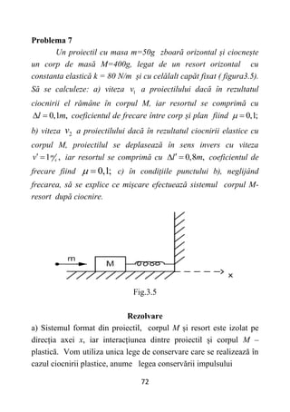 72
Problema 7
Un proiectil cu masa m=50g zboară orizontal și ciocnește
un corp de masă M=400g, legat de un resort orizontal cu
constanta elastică k = 80 N/m și cu celălalt capăt fixat ( figura3.5).
Să se calculeze: a) viteza 1
v a proiectilului dacă în rezultatul
ciocnirii el rămâne în corpul M, iar resortul se comprimă cu
0,1 ,
l m
  coeficientul de frecare între corp și plan fiind 0,1;
 
b) viteza 2
v a proiectilului dacă în rezultatul ciocnirii elastice cu
corpul M, proiectilul se deplasează în sens invers cu viteza
1 ,
m
s
v  iar resortul se comprimă cu 0,8 ,
l m

  coeficientul de
frecare fiind 0,1;
  c) în condițiile punctului b), neglijând
frecarea, să se explice ce mișcare efectuează sistemul corpul M-
resort după ciocnire.
Fig.3.5
Rezolvare
a) Sistemul format din proiectil, corpul M și resort este izolat pe
direcția axei x, iar interacțiunea dintre proiectil și corpul M –
plastică. Vom utiliza unica lege de conservare care se realizează în
cazul ciocnirii plastice, anume legea conservării impulsului
 