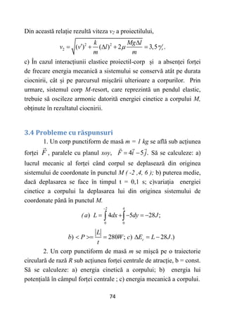 74
Din această relație rezultă viteza v2 a proiectilului,
2 2
2 ( ) ( ) 2 3,5 .
m
s
k Mg l
v v l
m m



    
c) În cazul interacțiunii elastice proiectil-corp și a absenței forței
de frecare energia mecanică a sistemului se conservă atât pe durata
ciocnirii, cât și pe parcursul mișcării ulterioare a corpurilor. Prin
urmare, sistemul corp M-resort, care reprezintă un pendul elastic,
trebuie să oscileze armonic datorită energiei cinetice a corpului M,
obținute în rezultatul ciocnirii.
3.4 Probleme cu răspunsuri
1. Un corp punctiform de masă m = 1 kg se află sub acțiunea
forței F , paralele cu planul xoy, 4 5 .
F i j
  Să se calculeze: a)
lucrul mecanic al forței când corpul se deplasează din originea
sistemului de coordonate în punctul M ( -2 ,4, 6 ); b) puterea medie,
dacă deplasarea se face în timpul t = 0,1 s; c)variația energiei
cinetice a corpului la deplasarea lui din originea sistemului de
coordonate până în punctul M.
(
2 4
0 0
) 4 5 28 ;
a L dx dy J

    
 
) 280 ; ) 28 .)
c
L
b P W c E L J
t
     
2. Un corp punctiform de masă m se mișcă pe o traiectorie
circulară de rază R sub acțiunea forței centrale de atracție, b = const.
Să se calculeze: a) energia cinetică a corpului; b) energia lui
potențială în câmpul forței centrale ; c) energia mecanică a corpului.
 