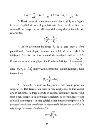 75
( ; ; )
2 2
c p c p
E E E E E
R R R
  
       .
3. Două resorturi cu constantele elastice k1 și k2 sunt legate
în serie. Capătul de sus al grupării este fixat, iar de celălalt se
suspendă un corp. Să se afle raportul energiilor potențiale ale
resorturilor.
1
2
2
1
( )
p
p
E k
E k
 .
4. Să se determine înălțimea 1
h de la care cade o sferă
punctiformă, dacă după ciocnirea cu solul sfera se ridică la
înălțimea h2= 64 cm. Coeficientul de restituire este k = 0,8.
Rezistența aerului se negligează. ( Conform definiției 1 2
1 2
,
v v
k
v v
 



unde 1 2
,
v v și 1 2
,
v v
  sunt vitezele corpurilor înainte, respectiv după
interacțiune.
2
1 2
( 1 ).
h
h m
k
 
5. Un cablu flexibil cu lungimea l este trecut peste un
scripete fix, fără frecare, cu masa și raza neglijabile. Inițial, cablul
este în echilibru. Se trage ușor de un capăt al cablului și acesta, fiind
lăsat liber, începe să se deplaseze accelerat. Să se calculeze viteza
cablului în momentul în care celălalt capăt părăsește scripetele. ( În
procesul rezolvării problemei se recomandă înlocuirea cablului în
mișcare prin centrul său de masă.)
( ).
2
gl
v 
 