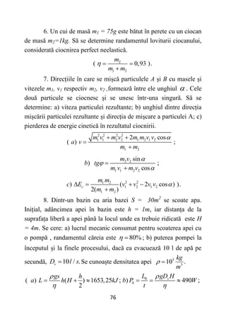 76
6. Un cui de masă m1 = 75g este bătut în perete cu un ciocan
de masă m2=1kg. Să se determine randamentul loviturii ciocanului,
considerată ciocnirea perfect neelastică.
2
1 2
( 0,93 ).
m
m m
  

7. Direcțiile în care se mișcă particulele A și B cu masele și
vitezele m1, v1 respectiv m2, v2 ,formează între ele unghiul  . Cele
două particule se ciocnesc și se unesc într-una singură. Să se
determine: a) viteza particulei rezultante; b) unghiul dintre direcția
mișcării particulei rezultante și direcția de mișcare a particulei A; c)
pierderea de energie cinetică în rezultatul ciocnirii.
2 2 2 2
1 1 2 2 1 2 1 2
1 2
2 cos
( ) ;
m v m v m m v v
a v
m m

 


2 2
1 1 2 2
sin
) ;
cos
m v
b tg
m v m v





2 2
1 2
1 2 1 2
1 2
) ( 2 cos ) ).
2( )
c
m m
c E v v v v
m m

   

8. Dintr-un bazin cu aria bazei S = 30m2
se scoate apa.
Inițial, adâncimea apei în bazin este h = 1m, iar distanța de la
suprafața liberă a apei până la locul unde ea trebuie ridicată este H
= 4m. Se cere: a) lucrul mecanic consumat pentru scoaterea apei cu
o pompă , randamentul căreia este 80%
  ; b) puterea pompei la
începutul și la finele procesului, dacă ea evacuează 10 l de apă pe
secundă, 10 / .
v
D l s
 Se cunoaște densitatea apei 3
3
10 .
kg
m
 
0
0
( ) ( ) 1653,25 ; ) 490 ;
2
v
L gD H
gs h
a L h H kJ b P W
t


 
     
 