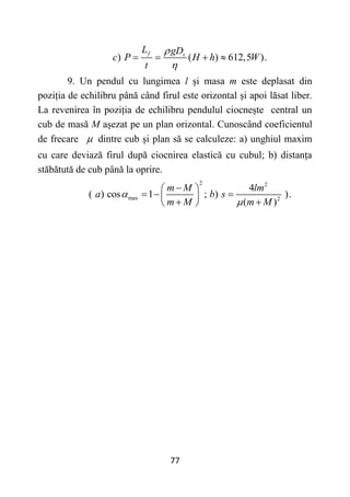 77
) ( ) 612,5 ).
f v
L gD
c P H h W
t


   
9. Un pendul cu lungimea l și masa m este deplasat din
poziția de echilibru până când firul este orizontal și apoi lăsat liber.
La revenirea în poziția de echilibru pendulul ciocnește central un
cub de masă M așezat pe un plan orizontal. Cunoscând coeficientul
de frecare  dintre cub și plan să se calculeze: a) unghiul maxim
cu care deviază firul după ciocnirea elastică cu cubul; b) distanța
stăbătută de cub până la oprire.
2 2
max 2
4
( ) cos 1 ; ) ).
( )
m M lm
a b s
m M m M



 
  
 
 
 
 