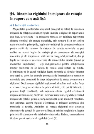 78
§4. Dinamica rigidului în mișcare de rotație
în raport cu o axă fixă
4.1 Indicații metodice
Majoritatea problemelor din acest paragraf se referă la dinamica
mișcării de rotație a solidelor rigide (numite și rigide) în raport cu o
axă fixă, iar celelalte – la mișcarea plană a lor. Rigidele reprezintă
sisteme continui de puncte materiale, prin urmare li se pot aplica
toate noțiunile, principiile, legile de variație și de conservare deduse
pentru astfel de sisteme. În sisteme de puncte materiale se pot
realiza nu numai legile de variație și de conservare ale energiei
mecanice și ale impulsului, utilizate în paragraful precedent, dar și
legile de variație și de conservare ale momentului cinetic (numit și
momentul impulsului) – legi indispensabile pentru soluționarea
multor probleme ce se referă la rotația unui sistem de rigide.
Menționăm că în cazul rigidelor lucrul mecanic al forțelor interne
este egal cu zero, iar energia potențială de interacțiune a punctelor
materiale este constantă în timp independent de starea de mișcare a
rigidului. Dacă asupra rigidului acționează simultan mai multe forțe
exterioare, în general situate în plane diferite, ele pot fi înlocuite :
printr-o forță rezultantă, sub acțiunea căreia rigidul efectuează
mișcare de translație; printr-un moment rezultant , rigidul efectuând
mișcare de rotație; printr-o forță rezultantă și un moment rezultant,
sub acțiunea cărora rigidul efectuează o mișcare compusă din
translație și rotație. Amintim că rotația rigidului este descrisă
cinematic de ecuații în care se utilizează mărimi unghiulare, legate
prin relații cunoscute de mărimile cinematice liniare, caracteristice
fiecărui punct material al rigidului (vezi §1).
 