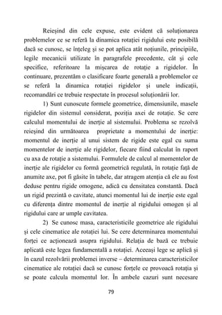 79
Reieșind din cele expuse, este evident că soluționarea
problemelor ce se referă la dinamica rotației rigidului este posibilă
dacă se cunosc, se înțeleg și se pot aplica atât noțiunile, principiile,
legile mecanicii utilizate în paragrafele precedente, cât și cele
specifice, referitoare la mișcarea de rotație a rigidelor. În
continuare, prezentăm o clasificare foarte generală a problemelor ce
se referă la dinamica rotației rigidelor și unele indicații,
recomandări ce trebuie respectate în procesul soluționării lor.
1) Sunt cunoscute formele geometrice, dimensiunile, masele
rigidelor din sistemul considerat, poziția axei de rotație. Se cere
calculul momentului de inerție al sistemului. Problema se rezolvă
reieșind din următoarea proprietate a momentului de inerție:
momentul de inerție al unui sistem de rigide este egal cu suma
momentelor de inerție ale rigidelor, fiecare fiind calculat în raport
cu axa de rotație a sistemului. Formulele de calcul al momentelor de
inerție ale rigidelor cu formă geometrică regulată, în rotație față de
anumite axe, pot fi găsite în tabele, dar atragem atenția că ele au fost
deduse pentru rigide omogene, adică cu densitatea constantă. Dacă
un rigid prezintă o cavitate, atunci momentul lui de inerție este egal
cu diferența dintre momentul de inerție al rigidului omogen și al
rigidului care ar umple cavitatea.
2) Se cunosc masa, caracteristicile geometrice ale rigidului
și cele cinematice ale rotației lui. Se cere determinarea momentului
forței ce acționează asupra rigidului. Relația de bază ce trebuie
aplicată este legea fundamentală a rotației. Aceeași lege se aplică și
în cazul rezolvării problemei inverse – determinarea caracteristicilor
cinematice ale rotației dacă se cunosc forțele ce provoacă rotația și
se poate calcula momentul lor. În ambele cazuri sunt necesare
 