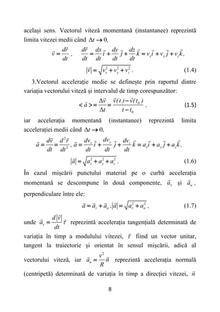 8
același sens. Vectorul viteză momentană (instantanee) reprezintă
limita vitezei medii când Δ 0
t ,

x y z
dr dr dx dy dz
v , i j k v i v j v k ,
dt dt dt dt dt
      
2 2 2
x y z
v v v v .
   (1.4)
3.Vectorul accelerație medie se definește prin raportul dintre
variația vectorului viteză și intervalul de timp corespunzător:
0
0
Δ
Δ
v(t ) v(t )
v
a ,
t t t

   

(1.5)
iar accelerația momentană (instantanee) reprezintă limita
accelerației medii când Δ 0
t ,

2
2
y
x z
x y z
dv
dv dv
dv d r
a , a i j k a i a j a k ,
dt dt dt dt dt
       
2 2 2
x y z
a a a a .
   (1.6)
În cazul mișcării punctului material pe o curbă accelerația
momentană se descompune în două componente, a și n
a ,
perpendiculare între ele:
2 2
n n
a a a , a a a ,
 
    (1.7)
unde
d v
a
dt
 
 reprezintă accelerația tangențială determinată de
variația în timp a modulului vitezei,  fiind un vector unitar,
tangent la traiectorie și orientat în sensul mișcării, adică al
vectorului viteză, iar
2
n
v
a n
R
 reprezintă accelerația normală
(centripetă) determinată de variația în timp a direcției vitezei, n
 