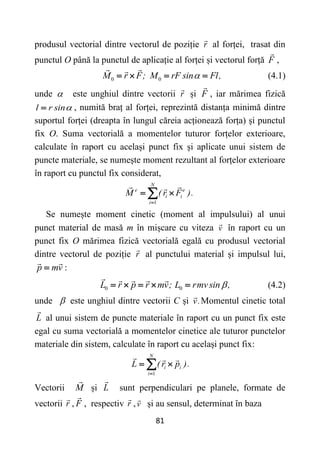 81
produsul vectorial dintre vectorul de poziție r al forței, trasat din
punctul O până la punctul de aplicație al forței și vectorul forță F ,
0 0
M r F; M rF sin Fl,

    (4.1)
unde  este unghiul dintre vectorii r și F , iar mărimea fizică
l r sin
 , numită braț al forței, reprezintă distanța minimă dintre
suportul forței (dreapta în lungul căreia acționează forța) și punctul
fix O. Suma vectorială a momentelor tuturor forțelor exterioare,
calculate în raport cu același punct fix și aplicate unui sistem de
puncte materiale, se numește moment rezultant al forțelor exterioare
în raport cu punctul fix considerat,
1
N
e e
i i
i
M ( r F ).

 

Se numește moment cinetic (moment al impulsului) al unui
punct material de masă m în mișcare cu viteza v în raport cu un
punct fix O mărimea fizică vectorială egală cu produsul vectorial
dintre vectorul de poziție r al punctului material și impulsul lui,
p mv
 :
0 0
L r p r mv; L rmvsin ,

     (4.2)
unde  este unghiul dintre vectorii C și v.Momentul cinetic total
L al unui sistem de puncte materiale în raport cu un punct fix este
egal cu suma vectorială a momentelor cinetice ale tuturor punctelor
materiale din sistem, calculate în raport cu același punct fix:
1
N
i i
i
L ( r p ).

 

Vectorii M și L sunt perpendiculari pe planele, formate de
vectorii r , F , respectiv r ,v și au sensul, determinat în baza
 