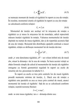 83
2
1
N
z i i
i
I m R

  , (4.5)
se numește moment de inerție al rigidului în raport cu axa de rotație.
În rezultat, momentul cinetic al rigidului în raport cu axa de rotație
se calculează conform relației:
z z
L I .

 (4.6)
Momentul de inerție are același rol în mișcarea de rotație a
rigidului ca și masa în mișcarea lui de translație, adică reprezintă
măsura inerției rigidului în rotație. Valoarea momentului de inerție
depinde nu numai de masa rigidului, dar și de repartiția acesteia față
de axa de rotație. Reieșind din distribuția spațială continuă a masei
rigidului, relația ce definește momentul lui de inerție devine:
2
0
V
I r dV ,

  (4.7)
unde  este densitatea rigidului, dV – un volum infinit mic de masă
dm, situat la distanța r de la axa de rotație. În baza acestei relații se
obțin formule simple de calcul al momentelor de inerție ale rigidelor
omogene cu formă geometrică regulată în raport cu axele de
simetrie ale lor, prezentate în tabelul 4.1.
În raport cu axele ce trec prin centrele lor de masă rigidele
posedă momente minime de inerție, Ic. Dacă axa de rotație a
rigidului este paralelă cu axa ce trece prin centrul de masă, atunci
momentul de inerție al rigidului față de ea se calculează conform
relației, numită teorema Steiner:
2
c
I I ma ,
 
unde m este masa rigidului, iar a – distanța dintre axe.
 
