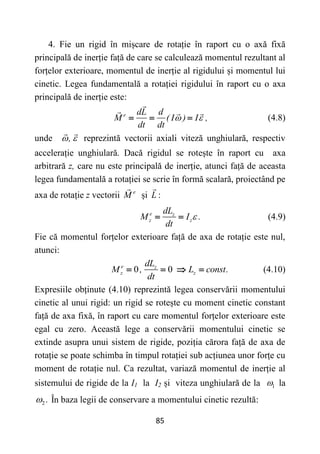 85
4. Fie un rigid în mișcare de rotație în raport cu o axă fixă
principală de inerție față de care se calculează momentul rezultant al
forțelor exterioare, momentul de inerție al rigidului și momentul lui
cinetic. Legea fundamentală a rotației rigidului în raport cu o axa
principală de inerție este:
e dL d
M ( I ) I ,
dt dt
 
   (4.8)
unde ,
  reprezintă vectorii axiali viteză unghiulară, respectiv
accelerație unghiulară. Dacă rigidul se rotește în raport cu axa
arbitrară z, care nu este principală de inerție, atunci față de aceasta
legea fundamentală a rotației se scrie în formă scalară, proiectând pe
axa de rotație z vectorii e
M și L :
e z
z z
dL
M I .
dt

  (4.9)
Fie că momentul forțelor exterioare față de axa de rotație este nul,
atunci:
0 0
e z
z z
dL
M , L const.
dt
    (4.10)
Expresiile obținute (4.10) reprezintă legea conservării momentului
cinetic al unui rigid: un rigid se rotește cu moment cinetic constant
față de axa fixă, în raport cu care momentul forțelor exterioare este
egal cu zero. Această lege a conservării momentului cinetic se
extinde asupra unui sistem de rigide, poziția cărora față de axa de
rotație se poate schimba în timpul rotației sub acțiunea unor forțe cu
moment de rotație nul. Ca rezultat, variază momentul de inerție al
sistemului de rigide de la I1 la I2 și viteza unghiulară de la 1
 la
2 .
 În baza legii de conservare a momentului cinetic rezultă:
 