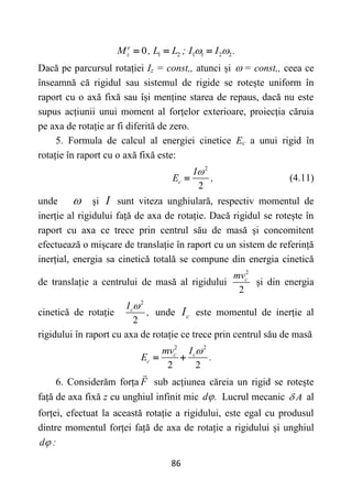 86
1 2 1 1 2 2
0
e
z
M , L L ; I I .
 
  
Dacă pe parcursul rotației Iz = const,, atunci și  = const,, ceea ce
înseamnă că rigidul sau sistemul de rigide se rotește uniform în
raport cu o axă fixă sau își menține starea de repaus, dacă nu este
supus acțiunii unui moment al forțelor exterioare, proiecția căruia
pe axa de rotație ar fi diferită de zero.
5. Formula de calcul al energiei cinetice Ec a unui rigid în
rotație în raport cu o axă fixă este:
2
2
c
I
E ,

 (4.11)
unde  și I sunt viteza unghiulară, respectiv momentul de
inerție al rigidului față de axa de rotație. Dacă rigidul se rotește în
raport cu axa ce trece prin centrul său de masă și concomitent
efectuează o mișcare de translație în raport cu un sistem de referință
inerțial, energia sa cinetică totală se compune din energia cinetică
de translație a centrului de masă al rigidului
2
2
c
mv
și din energia
cinetică de rotație
2
2
c
I
,

unde c
I este momentul de inerție al
rigidului în raport cu axa de rotație ce trece prin centrul său de masă
2 2
2 2
c c
c
mv I
E .

 
6. Considerăm forța F sub acțiunea căreia un rigid se rotește
față de axa fixă z cu unghiul infinit mic d .
 Lucrul mecanic A
 al
forței, efectuat la această rotație a rigidului, este egal cu produsul
dintre momentul forței față de axa de rotație a rigidului și unghiul
d :

 