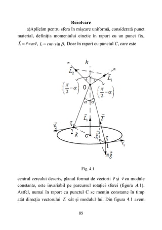 89
Rezolvare
a)Aplicăm pentru sfera în mișcare uniformă, considerată punct
material, definiția momentului cinetic în raport cu un punct fix,
,
L r mv
  sin .
L rmv 
 Doar în raport cu punctul C, care este
Fig. 4.1
centrul cercului descris, planul format de vectorii r și v cu module
constante, este invariabil pe parcursul rotației sferei (figura .4.1).
Astfel, numai în raport cu punctul C se mențin constante în timp
atât direcția vectorului L cât și modulul lui. Din figura 4.1 avem
 