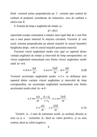 9
fiind vectorul unitar perpendicular pe ,
 orientat spre centrul de
curbură al porțiunii considerate de traiectorie, raza de curbură a
căreia este R.
4. Funcția de timp a unghiului de rotație  :
( )
t
 

reprezintă ecuația cinematică a rotației unui rigid față de o axă fixă
sau a unui punct material în mișcare circulară. Vectorul  este
axial, orientat perpendicular pe planul mișcării în sensul înaintării
burghiului drept, rotit în sensul mișcării punctului material.
Vectorul viteză unghiulară medie este egal cu raportul dintre
variația unghiului de rotație și intervalul de timp corespunzător, iar
viteza unghiulară momentană este limita vitezei unghiulare medii
când Δ 0
t ,

Δ
Δ
Δ Δ
d
, , .
t t dt

 
  
       (1.8)
Vectorul accelerație unghiulară medie 
  se definește prin
raportul dintre variația vitezei unghiulare și intervalul de timp
corespunzător, iar accelerația unghiulară momentană este limita
accelerației medii când Δ 0
t  :
0
0
Δ
Δ
Δ Δ
;
t t t t

 

 

    

,
d
d
, .
dt dt


 
  (1.9)
Vectorii  ,  sunt de asemenea axiali, cu aceleași direcție și
sens ca și a vectorului  , dacă au valori pozitive, și cu sens
contrar, dacă au valori negative.
 
