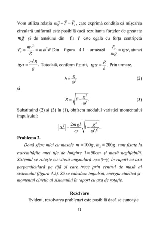 91
Vom utiliza relația ,
c
mg T F
  care exprimă condiția că mișcarea
circulară uniformă este posibilă dacă rezultanta forțelor de greutate
mg și de tensiune din fir T este egală cu forța centripetă
2
2
.
c
mv
F m R
R

  Din figura 4.1 urmează ,
c
F
tg
mg

 atunci
2
.
R
tg
g

  Totodată, conform figurii, .
R
tg
h
  Prin urmare,
2
g
h

 (2)
și
2
2
4
.
g
R l

  (3)
Substituind (2) și (3) în (1), obținem modulul variației momentului
impulsului:
2
4 2
2
1 .
m g l g
L
l
 
  
Problema 2.
Două sfere mici cu masele 1 100 ,
m g
 2 200
m g
 sunt fixate la
extremitățile unei tije de lungime 50
l cm
 și masă neglijabilă.
Sistemul se rotește cu viteza unghiulară 3rad
s
  în raport cu axa
perpendiculară pe tijă și care trece prin centrul de masă al
sistemului (figura 4.2). Să se calculeze impulsul, energia cinetică și
momentul cinetic al sistemului în raport cu axa de rotație.
Rezolvare
Evident, rezolvarea problemei este posibilă dacă se cunoaște
 